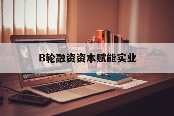 文山市B轮融资资本赋能实业(b轮融资公司值得工作吗)